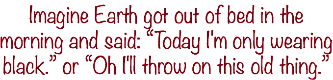 Imagine Earth got out of bed in the morning and said: “Today I'm only wearing black.” or “Oh I'll throw on this old thing.”