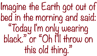 Imagine the Earth got out of bed in the morning and said: “Today I'm only wearing black.” or “Oh I'll throw on this old thing.”